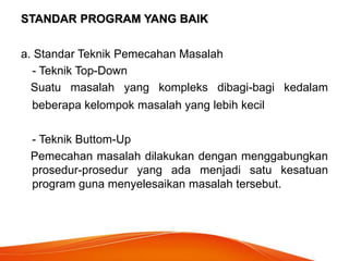 STANDAR PROGRAM YANG BAIK
a. Standar Teknik Pemecahan Masalah
- Teknik Top-Down
Suatu masalah yang kompleks dibagi-bagi kedalam
beberapa kelompok masalah yang lebih kecil
- Teknik Buttom-Up
Pemecahan masalah dilakukan dengan menggabungkan
prosedur-prosedur yang ada menjadi satu kesatuan
program guna menyelesaikan masalah tersebut.
 