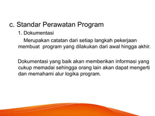 c. Standar Perawatan Program
1. Dokumentasi
Merupakan catatan dari setiap langkah pekerjaan
membuat program yang dilakukan dari awal hingga akhir.
Dokumentasi yang baik akan memberikan informasi yang
cukup memadai sehingga orang lain akan dapat mengerti
dan memahami alur logika program.
 