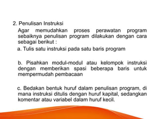 2. Penulisan Instruksi
Agar memudahkan proses perawatan program
sebaiknya penulisan program dilakukan dengan cara
sebagai berikut :
a. Tulis satu instruksi pada satu baris program
b. Pisahkan modul-modul atau kelompok instruksi
dengan memberikan spasi beberapa baris untuk
mempermudah pembacaan
c. Bedakan bentuk huruf dalam penulisan program, di
mana instruksi ditulis dengan huruf kapital, sedangkan
komentar atau variabel dalam huruf kecil.
 