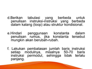 d.Berikan tabulasi yang berbeda untuk
penulisan instruksi-instruksi yang berbeda
dalam kalang (loop) atau struktur kondisional.
e.Hindari penggunaan konstanta dalam
penulisan rumus, jika konstanta tersebut
mungkin akan berubah-rubah.
f. Lakukan pembatasan jumlah baris instruksi
setiap modulnya, misalnya 50-70 baris
instruksi permodul, sehingga tidak terlalu
panjang.
 