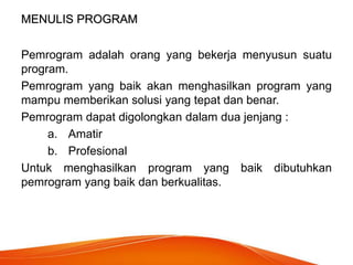 MENULIS PROGRAM
Pemrogram adalah orang yang bekerja menyusun suatu
program.
Pemrogram yang baik akan menghasilkan program yang
mampu memberikan solusi yang tepat dan benar.
Pemrogram dapat digolongkan dalam dua jenjang :
a. Amatir
b. Profesional
Untuk menghasilkan program yang baik dibutuhkan
pemrogram yang baik dan berkualitas.
 