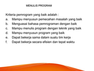 MENULIS PROGRAM
Kriteria pemrogram yang baik adalah :
a. Mampu menyusun pemecahan masalah yang baik
b. Menguasai bahasa pemrograman dengan baik
c. Mampu menulis program dengan teknik yang baik
d. Mampu menyusun program yang baik
e. Dapat bekerja sama dalam suatu tim kerja
f. Dapat bekerja secara efisien dan tepat waktu
 