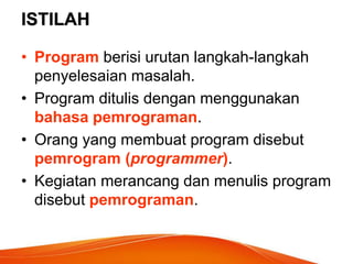 ISTILAH
• Program berisi urutan langkah-langkah
penyelesaian masalah.
• Program ditulis dengan menggunakan
bahasa pemrograman.
• Orang yang membuat program disebut
pemrogram (programmer).
• Kegiatan merancang dan menulis program
disebut pemrograman.
 