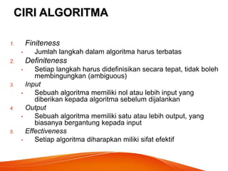CIRI ALGORITMA
1. Finiteness
• Jumlah langkah dalam algoritma harus terbatas
2. Definiteness
• Setiap langkah harus didefinisikan secara tepat, tidak boleh
membingungkan (ambiguous)
3. Input
• Sebuah algoritma memiliki nol atau lebih input yang
diberikan kepada algoritma sebelum dijalankan
4. Output
• Sebuah algoritma memiliki satu atau lebih output, yang
biasanya bergantung kepada input
5. Effectiveness
• Setiap algoritma diharapkan miliki sifat efektif
 