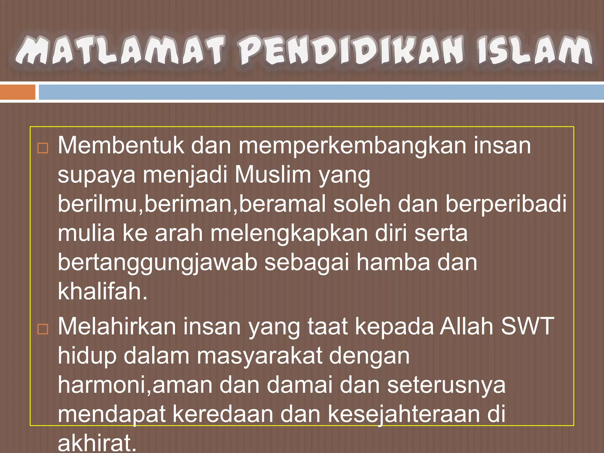    Membentuk dan memperkembangkan insan
    supaya menjadi Muslim yang
    berilmu,beriman,beramal soleh dan berperibadi
    mulia ke arah melengkapkan diri serta
    bertanggungjawab sebagai hamba dan
    khalifah.
   Melahirkan insan yang taat kepada Allah SWT
    hidup dalam masyarakat dengan
    harmoni,aman dan damai dan seterusnya
    mendapat keredaan dan kesejahteraan di
    akhirat.
 