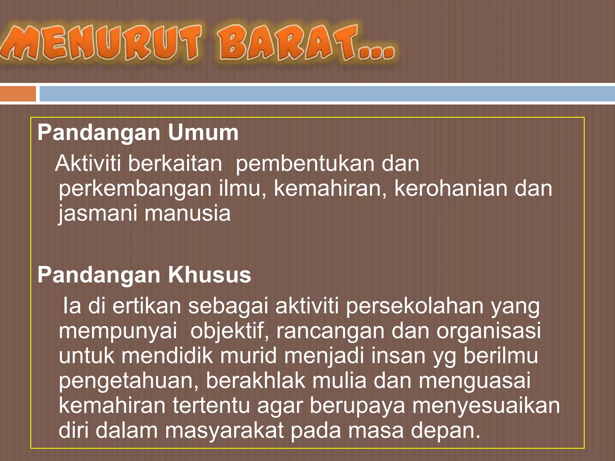 Pandangan Umum
 Aktiviti berkaitan pembentukan dan
 perkembangan ilmu, kemahiran, kerohanian dan
 jasmani manusia

Pandangan Khusus
  Ia di ertikan sebagai aktiviti persekolahan yang
 mempunyai objektif, rancangan dan organisasi
 untuk mendidik murid menjadi insan yg berilmu
 pengetahuan, berakhlak mulia dan menguasai
 kemahiran tertentu agar berupaya menyesuaikan
 diri dalam masyarakat pada masa depan.
 