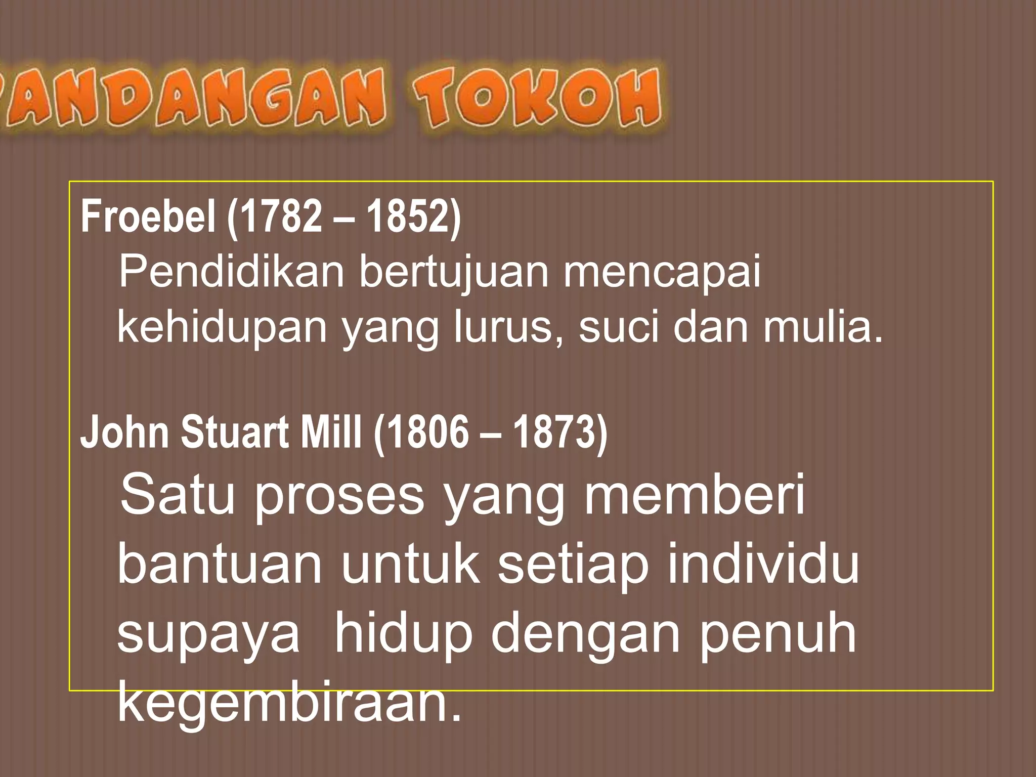 Froebel (1782 – 1852)
  Pendidikan bertujuan mencapai
  kehidupan yang lurus, suci dan mulia.

John Stuart Mill (1806 – 1873)
  Satu proses yang memberi
  bantuan untuk setiap individu
  supaya hidup dengan penuh
  kegembiraan.
 