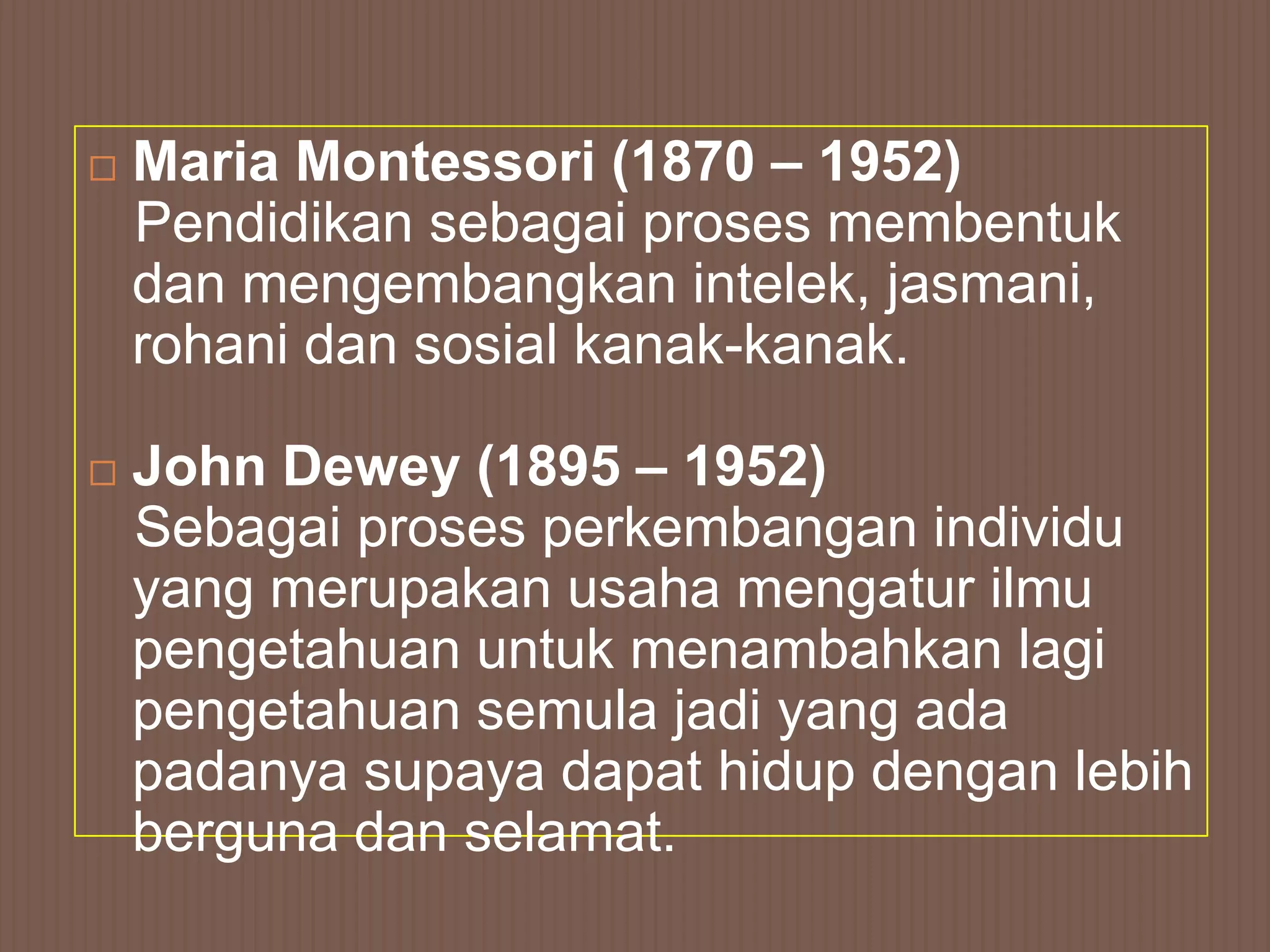    Maria Montessori (1870 – 1952)
    Pendidikan sebagai proses membentuk
    dan mengembangkan intelek, jasmani,
    rohani dan sosial kanak-kanak.

   John Dewey (1895 – 1952)
    Sebagai proses perkembangan individu
    yang merupakan usaha mengatur ilmu
    pengetahuan untuk menambahkan lagi
    pengetahuan semula jadi yang ada
    padanya supaya dapat hidup dengan lebih
    berguna dan selamat.
 