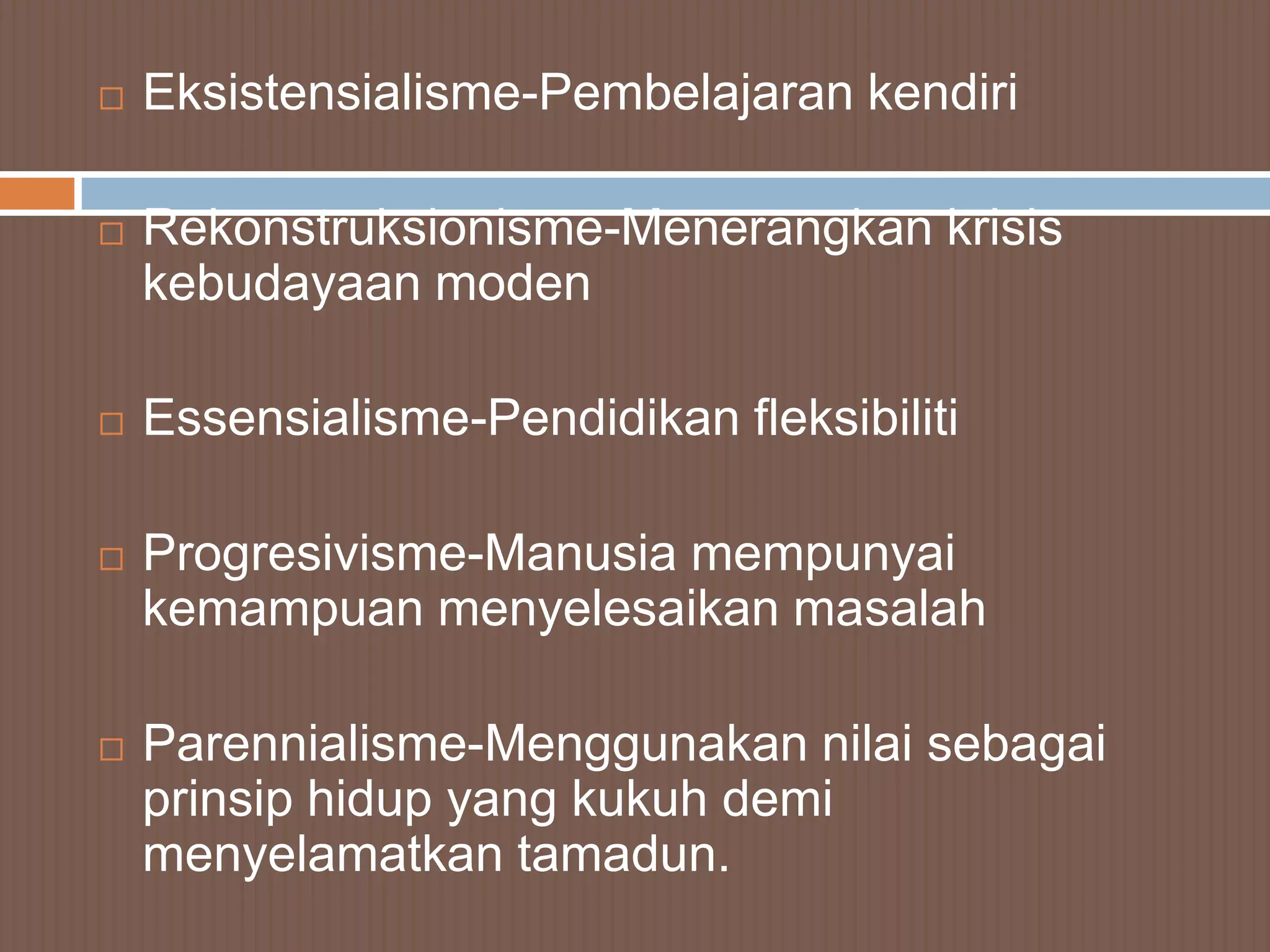    Eksistensialisme-Pembelajaran kendiri

   Rekonstruksionisme-Menerangkan krisis
    kebudayaan moden

   Essensialisme-Pendidikan fleksibiliti

   Progresivisme-Manusia mempunyai
    kemampuan menyelesaikan masalah

   Parennialisme-Menggunakan nilai sebagai
    prinsip hidup yang kukuh demi
    menyelamatkan tamadun.
 