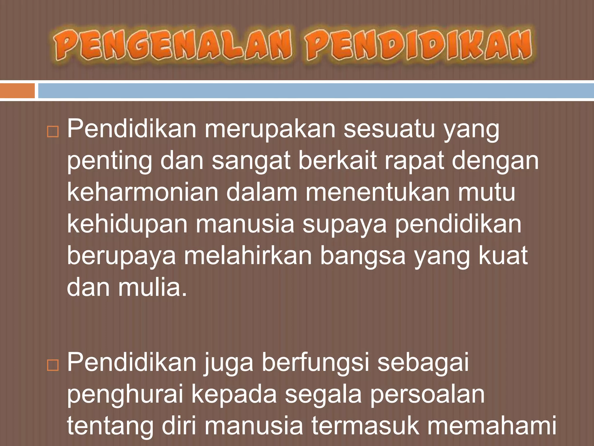    Pendidikan merupakan sesuatu yang
    penting dan sangat berkait rapat dengan
    keharmonian dalam menentukan mutu
    kehidupan manusia supaya pendidikan
    berupaya melahirkan bangsa yang kuat
    dan mulia.

   Pendidikan juga berfungsi sebagai
    penghurai kepada segala persoalan
    tentang diri manusia termasuk memahami
 