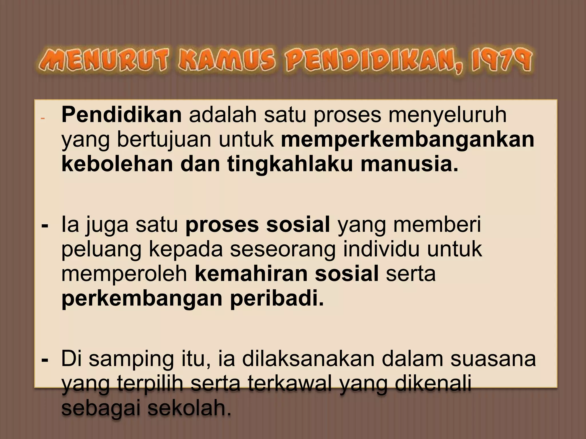 -   Pendidikan adalah satu proses menyeluruh
    yang bertujuan untuk memperkembangankan
    kebolehan dan tingkahlaku manusia.

- Ia juga satu proses sosial yang memberi
  peluang kepada seseorang individu untuk
  memperoleh kemahiran sosial serta
  perkembangan peribadi.

- Di samping itu, ia dilaksanakan dalam suasana
  yang terpilih serta terkawal yang dikenali
  sebagai sekolah.
 