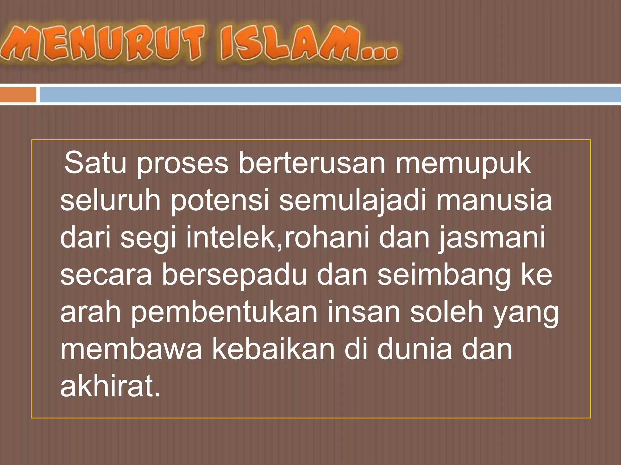 Satu proses berterusan memupuk
seluruh potensi semulajadi manusia
dari segi intelek,rohani dan jasmani
secara bersepadu dan seimbang ke
arah pembentukan insan soleh yang
membawa kebaikan di dunia dan
akhirat.
 