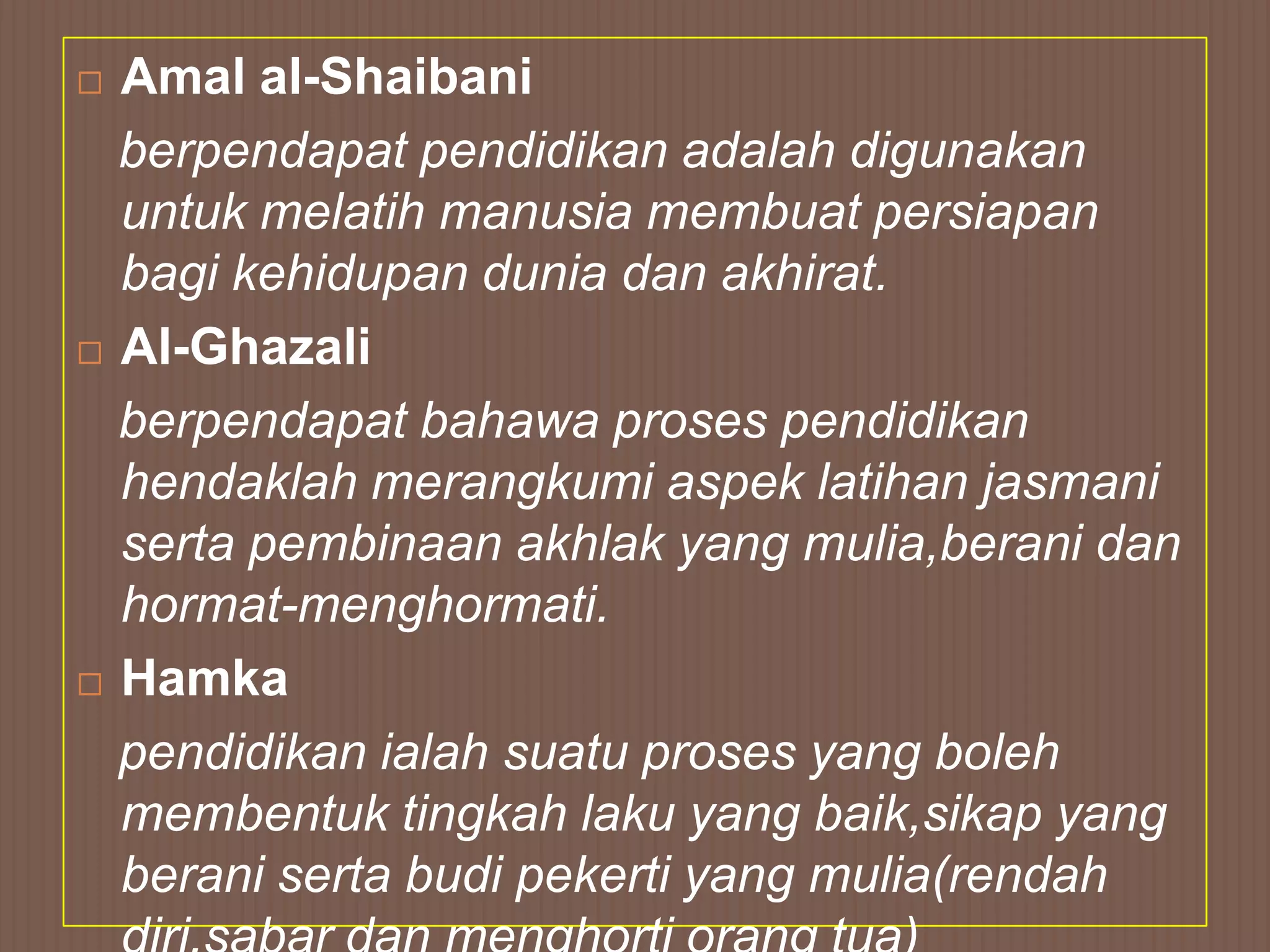  Amal al-Shaibani
  berpendapat pendidikan adalah digunakan
  untuk melatih manusia membuat persiapan
  bagi kehidupan dunia dan akhirat.
 Al-Ghazali

  berpendapat bahawa proses pendidikan
  hendaklah merangkumi aspek latihan jasmani
  serta pembinaan akhlak yang mulia,berani dan
  hormat-menghormati.
 Hamka

  pendidikan ialah suatu proses yang boleh
  membentuk tingkah laku yang baik,sikap yang
  berani serta budi pekerti yang mulia(rendah
 