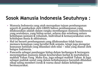 Sosok Manusia Indonesia Seutuhnya :
• Manusia Indonesia yang utuh merupakan tujuan pembangunan
seperti di gambarkan oleh GBHN bahwa pembangunan yang
dilaksanakan adalah dalam rangka membangun manusia Indonesia
yang seutuhnya, yang hidup serasi, selaras dan seimbang antara
kehidupan jasmani & rohaniah, Individual & kemasyarakatan serta
kehidupan dunia & akhiratnya.
• Hal ini berarti pembangunan yang dilaksanakan tidak hanya
memacu kemajuan yang bersifat fisik semata, tetapi juga mengejar
kepuasan batiniah yang dilandasi oleh nilai – nilai yang dianut oleh
bangsa Indonesia.
• Pancasila sebagai pandangan hidup dalam berbangsa & bernegara
menempatkan manusia dalam keseluruhan harkat & martabatnya
mahluk Tuhan Yang Maha Esa, juga sebagai mahluk Tuhan & juga
sebagai mahluk sosial yang dalam kehidupannya haruslah dilandasi
sikap saling memberi corak & warna dasar dalam kehidupan
bermasyarakat.
 