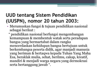UUD tentang Sistem Pendidikan
(UUSPN), nomor 20 tahun 2003:
• Merumuskan fungsi & tujuan pendidikan nasional
sebagai berikut :
“ pendidikan nasional berfungsi mengembangan
kemampuan & membentuk watak serta peradapan
bangsa yang bermartabat dalam rangka
mencerdaskan kehidupan bangsa bertujuan untuk
berkembangsa peserta didik, agar manjadi manusia
yang beriman & bertaqwa kepada Tuhan Yang Maha
Esa, beraklak mulia, sehat, berilmu, cakap, kreatif,
mandiri & menjadi warga negara yang dermokrasi
serta bertanggung jawab “.
 
