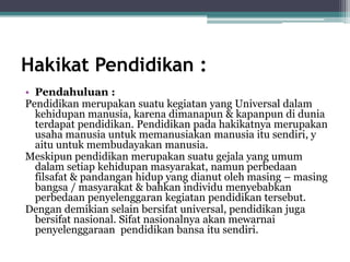 Hakikat Pendidikan :
• Pendahuluan :
Pendidikan merupakan suatu kegiatan yang Universal dalam
kehidupan manusia, karena dimanapun & kapanpun di dunia
terdapat pendidikan. Pendidikan pada hakikatnya merupakan
usaha manusia untuk memanusiakan manusia itu sendiri, y
aitu untuk membudayakan manusia.
Meskipun pendidikan merupakan suatu gejala yang umum
dalam setiap kehidupan masyarakat, namun perbedaan
filsafat & pandangan hidup yang dianut oleh masing – masing
bangsa / masyarakat & bahkan individu menyebabkan
perbedaan penyelenggaran kegiatan pendidikan tersebut.
Dengan demikian selain bersifat universal, pendidikan juga
bersifat nasional. Sifat nasionalnya akan mewarnai
penyelenggaraan pendidikan bansa itu sendiri.
 