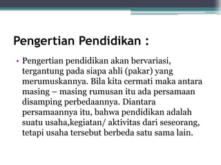 Pengertian Pendidikan :
• Pengertian pendidikan akan bervariasi,
tergantung pada siapa ahli (pakar) yang
merumuskannya. Bila kita cermati maka antara
masing – masing rumusan itu ada persamaan
disamping perbedaannya. Diantara
persamaannya itu, bahwa pendidikan adalah
suatu usaha,kegiatan/ aktivitas dari seseorang,
tetapi usaha tersebut berbeda satu sama lain.
 