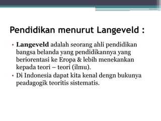 Pendidikan menurut Langeveld :
• Langeveld adalah seorang ahli pendidikan
bangsa belanda yang pendidikannya yang
beriorentasi ke Eropa & lebih menekankan
kepada teori – teori (ilmu).
• Di Indonesia dapat kita kenal dengn bukunya
peadagogik teoritis sistematis.
 