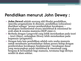 Pendidikan menurut John Dewey :
• John Dewel adalah seorang ahli filsafat pendidikan,
Amerika pragmatisme & dinamis, pendidikan (education)
diartikan sebagai “proses pembentukan kecakapan –
kecakapan fundamental secara intelektual & emosional ke
arah alam & sesama manusia.(IKIP,1992:1).
• Berbeda dengan Langeveld yang lebih menekankan pada teori
– teori (ilmu), sedangkan Dewey lebih menekankan pada
kegunaan (pragmatis).
• Dengan kata lain pendidikan adalah sutu usaha manusia
untuk membantu pertumbuhan dalam proses hidup dengan
pembentukan kecakapan fundamental / kecakapan dasar
yang mencangkup aspek intelektual & emosional yang
berguna & bermanfaat bagi manusia, terutama bagi dirinya
sendiri & alam sekitar.
 
