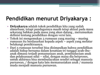 Pendidikan menurut Driyakarya :
• Driyakarya adalah tokok pendidikan kita yang sudah
almarhum, tetapi pandagannya masih tetap aktual pada masa
sekarang bahkan pada masa yang akan datang , merumuskan
definisi tentang pendidikan dengan versi lain.
• Tokok ini mengemukan 3 rumusan yang masing – masing
rumusan itu berdasarkan kepada aspek – aspek yang melatar
belakangi pemikiraanya.
• Dari 3 rumusan tersebut bisa disimpulkan bahwa pendidikan
adalah hidup bersama dalam kesatuan tri tunggal ayah-ibu-
anak dimana terjadi pemanusiaan anak, pembudayaan anak
dan pelaksanaan nilai – nilai, dengan mana dia berproses,
untuk akhirnya bisa membudayakan sendiri sebagai manusia
purnawan, / dengan kata lain memanusiakan anak / manusia
muda menjadi manusia purnawan.
 