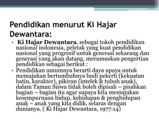 Pendidikan menurut Ki Hajar
Dewantara:
• Ki Hajar Dewantara, sebagai tokoh pendidikan
nasional indonesia, peletak yang kuat pendidikan
nasional yang progresif untuk generasi sekarang dan
generasi yang akan datang, merumuskan pengertian
pendidikan sebagai berikut :
• Pendidikan umumnya berarti daya upaya untuk
memajukan bertumbuhnya budi pekerti (kekuatan
batin, karakter), pikiran (intelek & tubuh anak),
dalam Taman Siswa tidak boleh dipisah – pisahkan
bagian – bagian itu agar supaya kita memajukan
kesempurnaan hidup, kehidupan & penghidupan
anak – anak yang kita didik, selaras dengan
dunianya. ( Ki Hajar Dewantara, 1977:14)
 