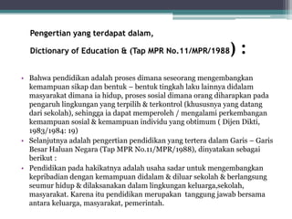Pengertian yang terdapat dalam,
Dictionary of Education & (Tap MPR No.11/MPR/1988) :
• Bahwa pendidikan adalah proses dimana seseorang mengembangkan
kemampuan sikap dan bentuk – bentuk tingkah laku lainnya didalam
masyarakat dimana ia hidup, proses sosial dimana orang diharapkan pada
pengaruh lingkungan yang terpilih & terkontrol (khususnya yang datang
dari sekolah), sehingga ia dapat memperoleh / mengalami perkembangan
kemampuan sosial & kemampuan individu yang obtimum ( Dijen Dikti,
1983/1984: 19)
• Selanjutnya adalah pengertian pendidikan yang tertera dalam Garis – Garis
Besar Haluan Negara (Tap MPR No.11/MPR/1988), dinyatakan sebagai
berikut :
• Pendidikan pada hakikatnya adalah usaha sadar untuk mengembangkan
kepribadian dengan kemampuan didalam & diluar sekolah & berlangsung
seumur hidup & dilaksanakan dalam lingkungan keluarga,sekolah,
masyarakat. Karena itu pendidikan merupakan tanggung jawab bersama
antara keluarga, masyarakat, pemerintah.
 