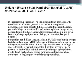 Undang – Undang sistem Pendidikan Nasional (UUSPN)
No.20 tahun 2003 Bab 1 Pasal 1 :
• Menggariskan pengertian : “ pendidikan adalah usaha sadar &
terencana untuk mewujudkan suasana belajar & proses
pembelajaraan agar peserta didik secara aktif mengembangkan
potensi dirinya untuk memiliki kekuataan spiritual, keagamaan,
pengendalian diri, kepribadian, kecerdasaan, akhlak mulia serta
keterampilan yang diperlukan dirinya, masyarakat, bangsa &
negara”.
• Pengertian pendidikan yang ada dalam UUSPN tersebut dipertegas
lagi dalam ketetapan MPR, bahwa pendidikan adalah upaya untuk :
mengembangkan kualitas sumber daya manusia sedini mungkin
secara terarah, terpadu & menyeluruh melaui berbagai upaya
proaktif & reaktif oleh seluruh komponen bangsa agar generasi
muda dapat berkembang secara optimal disertai dengan hak
dukungan & lingkungan sesuai dengan potensinya.
 