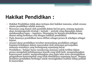 Hakikat Pendidikan :
• Hakikat Pendidikan tidak akan terlepas dari hakikat manusia, sebab urusan
utama pendidikan adalah manusia.
• Wawasan yang dianut oleh pendidik dalam hal ini guru, tentang manusia
akan mempengaruhi strategi / metode – metode yang digunakan dalam
melaksanakan tugas – tugasnya. Disamping itu konsep pendidikan yang
dianut saling berkaitan erat dengan hakikiat pendidikan.
• Pada dasarnya pendidikan harus dilihat sebagai proses & sekaligus sebagai
tujuan.
• Asumsi dasar pendidikan tersebut memandang pendidikan sebagai
kegiatan kehidupan dalam masyarakat ntuk mencapai perwujudtan
manusia seutuhnya yang berlangsung sepanjang hayat.
• Pendidikan / belajar harus mendorong manusia untuk terlibat dalam
proses mengubah kehidupannya kearah yang lebih baik, mengembangkan
kepercayaan sendiri, mengembangkan rasa ingin tahu serta meningkatkan
pengetahuan keterampilan yang telah dimilikinya sepanjang hayat. Dengan
demikian pendidikan berfungsi untuk meningkatkan kualitas hidup pribadi
& masyarakat.
 