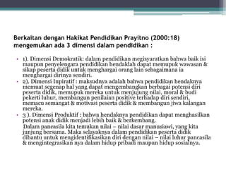 Berkaitan dengan Hakikat Pendidikan Prayitno (2000:18)
mengemukan ada 3 dimensi dalam pendidikan :
• 1). Dimensi Demokratik: dalam pendidikan megisyaratkan bahwa baik isi
maupun penyelengara pendidikan hendaklah dapat memupuk wawasan &
sikap peserta didik untuk menghargai orang lain sebagaimana ia
menghargai dirinya sendiri.
• 2). Dimensi Inpiratif : maksudnya adalah bahwa pendidikan hendaknya
memuat segenap hal yang dapat mengembangkan berbagai potensi diri
peserta didik, memupuk mereka untuk menjujung nilai, moral & budi
pekerti luhur, membangun penilaian positive terhadap diri sendiri,
memacu semangat & motivasi peserta didik & membangun jiwa kalangan
mereka.
• 3 ). Dimensi Produktif : bahwa hendaknya pendidikan dapat menghasilkan
potensi anak didik menjadi lebih baik & berkembang.
Dalam pancasila kita temukan nilai – nilai dasar manusiawi, yang kita
junjung bersama. Maka selayaknya dalam pendidikan peserta didik
dibantu untuk mengidentifikasikan diri dengan nilai – nilai luhur pancasila
& mengintegrasikan nya dalam hidup pribadi maupun hidup sosialnya.
 