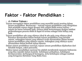 Faktor – Faktor Pendidikan :
• 1). Faktor Tujuan :
Tujuan merupakan faktor pendidikan yang memiliki posisi penting dalam
proses pendidikan. Bermacam – macam tujuan pendidikan yang diinginkan
oleh pendidik supaya dapat dicapai oleh subjek didik.semua tujuan –
tujuan itu harus normatif baik, artinya tidak bertentangan dengan hakikat
perkembangan peserta didik & dapat di terima sebagai nilai hidup yang
baik.
Tujuan pendidikan ada yang sifatnya ideal & ada pula yang sifatnya ideal
biasanya dirumuskan dalam bentuk tujuan pendidikan yang bersifat
umum, sedangkan tujuan yang sifatnya nyata dirumuskan dalam bentuk
tujuan pendidikan yang sifatnya umum, sedangkan yang sifatnya nyata
dirumuskan dalam bentuk tujuan khusus.
Dalam sistem pendidikan nasional, tujuan umum pendidikan dijabarkan dari
falsafah bangsa, yakni pancasila.
Makna tujuan pendidikan nasional itu adalah membentuk manusia Indonesia
yang bisa mandiri dalam konteks kehidupan pribadinya, kehidupan
bermasyarakat, berbangsa & bernegara, serta kehidupan sebagai mahluk
yang beragama (Ketuhan Yang Maha Esa).
 
