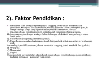 2). Faktor Pendidikan :
• Pendidikan ialah orang yang mempunyai tanggung jawab dalam melaksanakan
pendidikan. Orang tua biasanya disebut pendidik menurut kodrat, sedangkan guru, &
tenaga – tenaga lainya yang sejenis disebut pendidikan menurut jabatan.
• Orng tua sebagai pendidik menurut kodrat adalah pendidik pertama & utama.
Hubungan orang tua dengan anaknya dalam hubungan edukatkatif mengandung 2 unsur
dasar, yaitu :
a). Unsur kasih syang orang tua terhadap anak.
b). Unsur kesadaraan akan bertanggung jawab dari pendidik untuk menuntun perkembangan
anak.
Guru sebagai pendidik menurut jabatan menerima tanggung jawab mendidik dari 3 pihak :
1). Orang tua
2). Masyarakat
3). Negara
Tugas pendidik karena jabatan adalah berat, maka sebagai pendidik karena jabatan ini harus
diadakan persiapan – persiapan yang cukup.
 