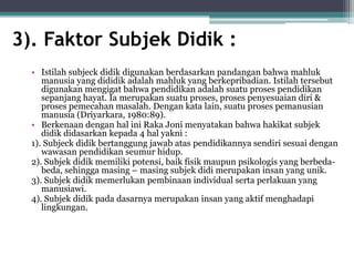 3). Faktor Subjek Didik :
• Istilah subjeck didik digunakan berdasarkan pandangan bahwa mahluk
manusia yang dididik adalah mahluk yang berkepribadian. Istilah tersebut
digunakan mengigat bahwa pendidikan adalah suatu proses pendidikan
sepanjang hayat. Ia merupakan suatu proses, proses penyesuaian diri &
proses pemecahan masalah. Dengan kata lain, suatu proses pemanusian
manusia (Driyarkara, 1980:89).
• Berkenaan dengan hal ini Raka Joni menyatakan bahwa hakikat subjek
didik didasarkan kepada 4 hal yakni :
1). Subjeck didik bertanggung jawab atas pendidikannya sendiri sesuai dengan
wawasan pendidikan seumur hidup.
2). Subjek didik memiliki potensi, baik fisik maupun psikologis yang berbeda-
beda, sehingga masing – masing subjek didi merupakan insan yang unik.
3). Subjek didik memerlukan pembinaan individual serta perlakuan yang
manusiawi.
4). Subjek didik pada dasarnya merupakan insan yang aktif menghadapi
lingkungan.
 