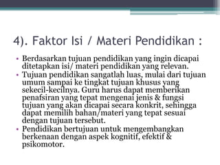 4). Faktor Isi / Materi Pendidikan :
• Berdasarkan tujuan pendidikan yang ingin dicapai
ditetapkan isi/ materi pendidikan yang relevan.
• Tujuan pendidikan sangatlah luas, mulai dari tujuan
umum sampai ke tingkat tujuan khusus yang
sekecil-kecilnya. Guru harus dapat memberikan
penafsiran yang tepat mengenai jenis & fungsi
tujuan yang akan dicapai secara konkrit, sehingga
dapat memilih bahan/materi yang tepat sesuai
dengan tujuan tersebut.
• Pendidikan bertujuan untuk mengembangkan
berkenaan dengan aspek kognitif, efektif &
psikomotor.
 