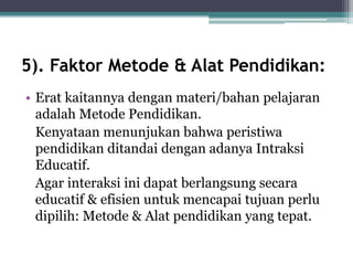 5). Faktor Metode & Alat Pendidikan:
• Erat kaitannya dengan materi/bahan pelajaran
adalah Metode Pendidikan.
Kenyataan menunjukan bahwa peristiwa
pendidikan ditandai dengan adanya Intraksi
Educatif.
Agar interaksi ini dapat berlangsung secara
educatif & efisien untuk mencapai tujuan perlu
dipilih: Metode & Alat pendidikan yang tepat.
 
