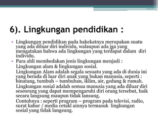 6). Lingkungan pendidikan :
• Lingkungan pendidikan pada hakekatnya merupakan suatu
yang ada diluar diri individu, walaupun ada jga yang
mengatakan bahwa ada lingkungan yang terdapat dalam diri
individu.
• Para ahli membedakan jenis lingkungan menjadi :
Lingkungan alam & lingkungan sosial.
Lingkungan Alam adalah segala sesuatu yang ada di dunia ini
yang berada di luar diri anak yang bukan manusia, seperti :
binatang, tumbuh – tumbuhan, iklim, air, gedung & rumah.
Lingkungan sosial adalah semua manusia yang ada diluar diri
seseorang yang dapat mempengaruhi diri orang tersebut, baik
secara langsung maupun tidak lansung.
Contohnya : seperti program – program pada televisi, radio,
surat kabar / media cetakl ainnya termasuk lingkungan
sosial yang tidak langsung.
 
