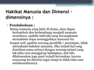 Hakikat Manusia dan Dimensi –
dimensinya :
• Pendahuluan :
Setiap manusia yang lahir di dunia, akan dapat
bertumbuh dan berkembang menjadi manusia
seutuhnya, apabila individu yang bersangkutan
memahami siapa sesungguhnya manusia itu.
Sangat naif, apabila seorang pendidik / pemimpin, tidak
memahami hakekat manusia. Jika terjadi hal yang
demikian sama artinya dengan seorang petani yang
tak tahu cara menggarap ladangnya, dan bila
dilaksanakan juga pasti terjadi kerusakan, karena
seseorang itu disertai tugas tetapi ia tidak tahu cara
melaksanakannya.
 