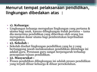 Menurut tempat pelaksanaan pendidikan,
lingkungan dibedakan atas :
• 1). Keluarga:
• Lingkungan keluarga merupakan lingkungan yang pertama &
utama bagi anak, karena dilingkungan itulah pertama – tama
dia menerima pendidikan yang diberikan oleh orang tua
merupakan dasar utama bagi pembentukan kepribadian
selanjutnya.
• 2). Sekolah :
• Sekolah disebut lingkungan pendidikan yang ke 2 yang
bertanggung jawab melaksanakan pendidikan dilembaga ini
adalah guru. Peranaan guru sangat berpengaruh terhadap
pencapaian tujuan pendidikan.
• 3). Masyarakat :
• Proses pendidikan dilingkungan ini adalah proses pendidikan
yang terjadi diluar keluarga & diluar persekolahan.
 