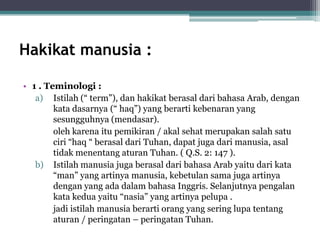 Hakikat manusia :
• 1 . Teminologi :
a) Istilah (“ term”), dan hakikat berasal dari bahasa Arab, dengan
kata dasarnya (“ haq”) yang berarti kebenaran yang
sesungguhnya (mendasar).
oleh karena itu pemikiran / akal sehat merupakan salah satu
ciri “haq “ berasal dari Tuhan, dapat juga dari manusia, asal
tidak menentang aturan Tuhan. ( Q.S. 2: 147 ).
b) Istilah manusia juga berasal dari bahasa Arab yaitu dari kata
“man” yang artinya manusia, kebetulan sama juga artinya
dengan yang ada dalam bahasa Inggris. Selanjutnya pengalan
kata kedua yaitu “nasia” yang artinya pelupa .
jadi istilah manusia berarti orang yang sering lupa tentang
aturan / peringatan – peringatan Tuhan.
 