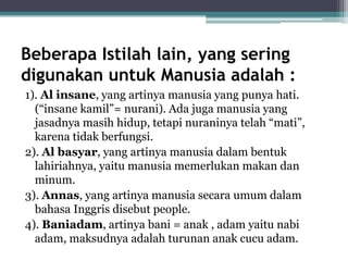 Beberapa Istilah lain, yang sering
digunakan untuk Manusia adalah :
1). Al insane, yang artinya manusia yang punya hati.
(“insane kamil”= nurani). Ada juga manusia yang
jasadnya masih hidup, tetapi nuraninya telah “mati”,
karena tidak berfungsi.
2). Al basyar, yang artinya manusia dalam bentuk
lahiriahnya, yaitu manusia memerlukan makan dan
minum.
3). Annas, yang artinya manusia secara umum dalam
bahasa Inggris disebut people.
4). Baniadam, artinya bani = anak , adam yaitu nabi
adam, maksudnya adalah turunan anak cucu adam.
 