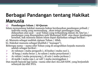 Berbagai Pandangan tentang Hakikat
Manusia
1) Pandangan Islam / Al-Quran
Islam memandang hakikat manusia bukan berdasarkan pandangan pribadi /
individu orang yang memandang , akan tetapi pandangan yang
didasarkan atas ayat – ayat Tuhan yang terkandung dalam AL-Qur’an /
pandangan yang disampaikan nabi Muhamad SAW. atas dasar pandangan
tersebut, hak manusia dalam islam dapat dijelaskan sebagai berikut :
a). Manusia sebagai mahluk ciptaan Tuhan / Allah.
b). Hakekat manusia sebagai khalifah ( “manager”).
Beberapa nama – nama sifat Tuhan yang di anugrahkan kepada manusia
adalah sebagai berikut :
 Ar rahman ( maha pengasih ), Al kudus ( maha suci ),
 Al haqq ( maha besar ), As salam ( maha penyelamat )
 Ar rahim ( maha penyayang ), Al aziz ( maha perkasa )
 Al malik ( maha raja ), ar rafi’ ( maha meninggikan )
Dan masih banyak lagi nama –nama sifat dari ALLAH SAW, yang berjumlah
sebanyak 99 sifat NYA.
 