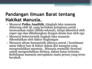 Pandangan ilmuan Barat tentang
Hakikat Manusia.
• Menurut Psiko Analitik, (tingkah laku manusia
didorong oleh Id, yang berisikan keinginan untuk
memuaskan nafsu (libido seksual), tetapi dikontrol oleh
super ego dan dihubungkan dengan dunia luar oleh ego.
• Menurut behavioristik tingkah laku manusia
dikendalikan oleh faktor lingkungan
• Menurut aliran humanistik sifatnya netral / kombinasi
antar faktor luar & faktor dalam diri manusia yang
mengendalikan manusia . Manusia memiliki otonomi
untuk mengendalikan dirinya, dalam batas tertentu.
Kehidupan manusia merupakan suatu proses yang terus
berubah.
 