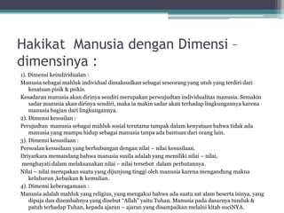 Hakikat Manusia dengan Dimensi –
dimensinya :
1). Dimensi keindividualan :
Manusia sebagai mahluk individual dimaksudkan sebagai seseorang yang utuh yang terdiri dari
kesatuan pisik & psikis.
Kesadaran manusia akan dirinya sendiri merupakan perwujudtan individualitas manusia. Semakin
sadar manusia akan dirinya sendiri, maka ia makin sadar akan terhadap lingkungannya karena
manusia bagian dari lingkungannya.
2). Dimensi kesosilan :
Perujudtan manusia sebagai mahluk sosial terutama tampak dalam kenyataan bahwa tidak ada
manusia yang mampu hidup sebagai manusia tanpa ada bantuan dari orang lain.
3). Dimensi kesusilaan :
Persoalan kesusilaan yang berhubungan dengan nilai – nilai kesusilaan.
Driyarkara memandang bahwa manusia susila adalah yang memiliki nilai – nilai,
menghayati dalam melaksanakan nilai – nilai tersebut dalam perbutannya.
Nilai – nilai merupakan suatu yang dijunjung tinggi oleh manusia karena mengandung makna
keluhuran ,kebaikan & kemulian.
4). Dimensi keberagamaan :
Manusia adalah mahluk yang religius, yang mengakui bahwa ada suatu zat alam beserta isinya, yang
dipuja dan disembahnya yang disebut “Allah” yaitu Tuhan. Manusia pada dasarnya tunduk &
patuh terhadap Tuhan, kepada ajaran – ajaran yang disampaikan melalui kitab suciNYA.
 