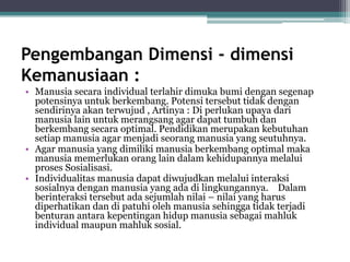 Pengembangan Dimensi - dimensi
Kemanusiaan :
• Manusia secara individual terlahir dimuka bumi dengan segenap
potensinya untuk berkembang. Potensi tersebut tidak dengan
sendirinya akan terwujud , Artinya : Di perlukan upaya dari
manusia lain untuk merangsang agar dapat tumbuh dan
berkembang secara optimal. Pendidikan merupakan kebutuhan
setiap manusia agar menjadi seorang manusia yang seutuhnya.
• Agar manusia yang dimiliki manusia berkembang optimal maka
manusia memerlukan orang lain dalam kehidupannya melalui
proses Sosialisasi.
• Individualitas manusia dapat diwujudkan melalui interaksi
sosialnya dengan manusia yang ada di lingkungannya. Dalam
berinteraksi tersebut ada sejumlah nilai – nilai yang harus
diperhatikan dan di patuhi oleh manusia sehingga tidak terjadi
benturan antara kepentingan hidup manusia sebagai mahluk
individual maupun mahluk sosial.
 