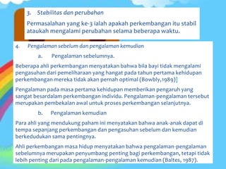 3. Stabilitas dan perubahan
Permasalahan yang ke-3 ialah apakah perkembangan itu stabil
ataukah mengalami perubahan selama beberapa waktu.
4. Pengalaman sebelum dan pengalaman kemudian
a. Pengalaman sebelumnya.
Beberapa ahli perkembangan menyatakan bahwa bila bayi tidak mengalami
pengasuhan dari pemeliharaan yang hangat pada tahun pertama kehidupan
perkembangan mereka tidak akan pernah optimal (Bowbly,1989)]
Pengalaman pada masa pertama kehidupan memberikan pengaruh yang
sangat besardalam perkembangan individu. Pengalaman-pengalaman tersebut
merupakan pembekalan awal untuk proses perkembangan selanjutnya.
b. Pengalaman kemudian
Para ahli yang mendukung paham ini menyatakan bahwa anak-anak dapat di
tempa sepanjang perkembangan dan pengasuhan sebelum dan kemudian
berkedudukan sama pentingnya.
Ahli perkembangan masa hidup menyatakan bahwa pengalaman-pengalaman
sebelumnya merupakan penyumbang penting bagi perkembangan, tetapi tidak
lebih penting dari pada pengalaman-pengalaman kemudian (Baltes, 1987).
 