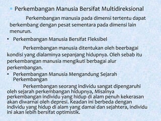 Perkembangan Manusia Bersifat Multidireksional
Perkembangan manusia pada dimensi tertentu dapat
berkembang dengan pesat sementara pada dimensi lain
menurun.
• Perkembangan Manusia Bersifat Fleksibel
Perkembangan manusia ditentukan oleh beerbagai
kondisi yang dialaminya sepanjang hidupnya. Oleh sebab itu
perkembangan manusia mengikuti berbagai alur
perkembangan.
• Perkembangan Manusia Mengandung Sejarah
Perkembangan
Perkembangan seorang individu sangat dipengaruhi
oleh sejarah perkembangan hidupnya, Misalnya
perkembangan individu yang hidup di alam penuh kekerasan
akan diwarnai oleh depresi. Keadan ini berbeda dengan
individu yang hidup di alam yang damai dan sejahtera, individu
ini akan lebih bersifat optimistik.
 