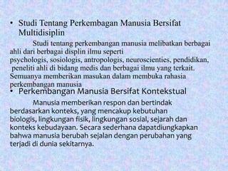 • Studi Tentang Perkembagan Manusia Bersifat
Multidisiplin
Studi tentang perkembangan manusia melibatkan berbagai
ahli dari berbagai displin ilmu seperti
psychologis, sosiologis, antropologis, neuroscienties, pendidikan,
peneliti ahli di bidang medis dan berbagai ilmu yang terkait.
Semuanya memberikan masukan dalam membuka rahasia
perkembangan manusia
• Perkembangan Manusia Bersifat Kontekstual
Manusia memberikan respon dan bertindak
berdasarkan konteks, yang mencakup kebutuhan
biologis, lingkungan fisik, lingkungan sosial, sejarah dan
konteks kebudayaan. Secara sederhana dapatdiungkapkan
bahwa manusia berubah sejalan dengan perubahan yang
terjadi di dunia sekitarnya.
 