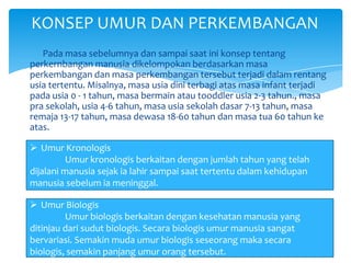 Pada masa sebelumnya dan sampai saat ini konsep tentang
perkernbangan manusia dikelompokan berdasarkan masa
perkembangan dan masa perkembangan tersebut terjadi dalam rentang
usia tertentu. Misalnya, masa usia dini terbagi atas masa infant terjadi
pada usia 0 - 1 tahun, masa bermain atau tooddler usia 2-3 tahun., masa
pra sekolah, usia 4-6 tahun, masa usia sekolah dasar 7-13 tahun, masa
remaja 13-17 tahun, masa dewasa 18-60 tahun dan masa tua 60 tahun ke
atas.
KONSEP UMUR DAN PERKEMBANGAN
 Umur Kronologis
Umur kronologis berkaitan dengan jumlah tahun yang telah
dijalani manusia sejak ia lahir sampai saat tertentu dalam kehidupan
manusia sebelum ia meninggal.
 Umur Biologis
Umur biologis berkaitan dengan kesehatan manusia yang
ditinjau dari sudut biologis. Secara biologis umur manusia sangat
bervariasi. Semakin muda umur biologis seseorang maka secara
biologis, semakin panjang umur orang tersebut.
 