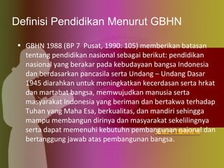 Definisi Pendidikan Menurut GBHN
• GBHN 1988 (BP 7 Pusat, 1990: 105) memberikan batasan
tentang pendidikan nasional sebagai berikut: pendidikan
nasional yang berakar pada kebudayaan bangsa Indonesia
dan berdasarkan pancasila serta Undang – Undang Dasar
1945 diarahkan untuk meningkatkan kecerdasan serta hrkat
dan martabat bangsa, memwujudkan manusia serta
masyarakat Indonesia yang beriman dan bertakwa terhadap
Tuhan yang Maha Esa, berkualitas, dan mandiri sehingga
mampu membangun dirinya dan masyarakat sekelilingnya
serta dapat memenuhi kebutuhn pembangunan naional dan
bertanggung jawab atas pembangunan bangsa.
 