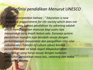 Definisi pendidikan Menurut UNESCO
• UNESCO menyatakan bahwa : “ Education is now
engaged is preparinment for tife society which does not
yet exist” atau bahwa pendidikan itu sekarang adalah
untuk memprsiapkan manusia bagi suatu tipe
masyarakat yang masih belum ada. Konsaep system
pendidikan mungkin saja berubah sesuai dengan
perkembangan masyarakat dan pengalihan nilai-nilai
kebudayaan (Transfer of culture value) Konsep
pendidikan saat ini tidak dapat dilepaskan dfari
pejndidikan yang harus sesuai dengan tuntutan
kebutuhan pendidikan masa lalu, sekarang dan masa
yang akan datang.
 