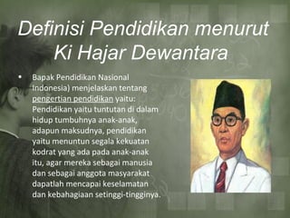Definisi Pendidikan menurut
Ki Hajar Dewantara
• Bapak Pendidikan Nasional
Indonesia) menjelaskan tentang
pengertian pendidikan yaitu:
Pendidikan yaitu tuntutan di dalam
hidup tumbuhnya anak-anak,
adapun maksudnya, pendidikan
yaitu menuntun segala kekuatan
kodrat yang ada pada anak-anak
itu, agar mereka sebagai manusia
dan sebagai anggota masyarakat
dapatlah mencapai keselamatan
dan kebahagiaan setinggi-tingginya.
 